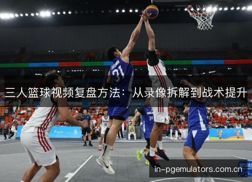 三人篮球视频复盘方法:从录像拆解到战术提升 三人篮球视频复盘方法:从录像拆解到战术提升